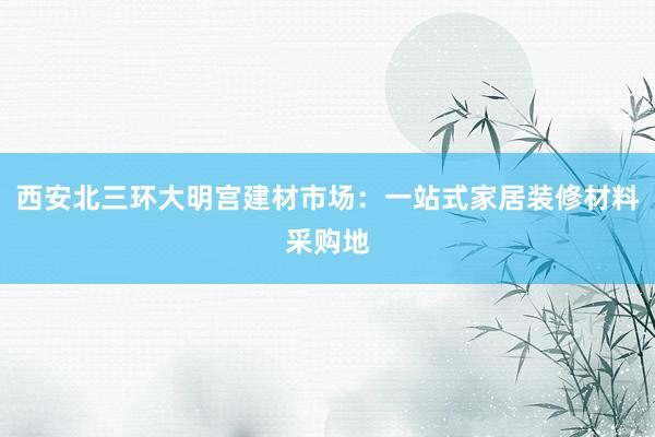 西安北三环大明宫建材市场：一站式家居装修材料采购地